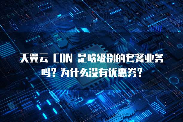 天翼云 CDN 是啥级别的套餐业务吗?为什么没有优惠券?