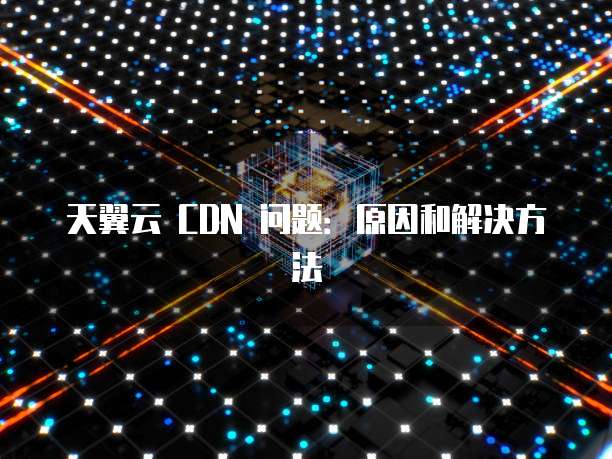 天翼云 CDN 问题:原因和解决方法