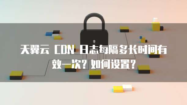 天翼云 CDN 日志每隔多长时间有效一次？如何设置？