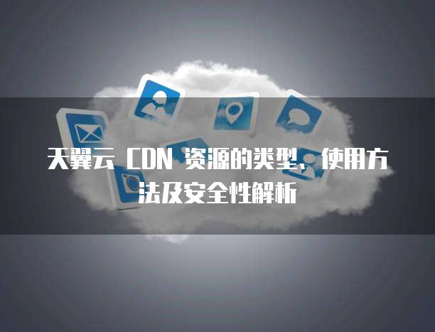 天翼云 CDN 资源的类型、使用方法及安全性解析