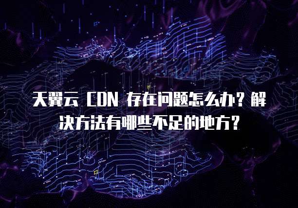 天翼云 CDN 存在问题怎么办?解决方法有哪些不足的地方?