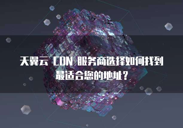 天翼云 CDN 服务商选择如何找到最适合您的地址？