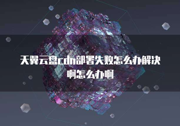 天翼云盘cdn部署失败怎么办解决啊怎么办啊