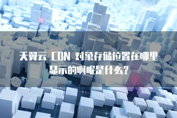 天翼云 CDN 对象存储位置在哪里显示的啊呢是什么?