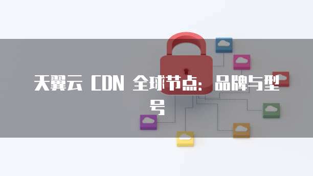 天翼云 CDN 全球节点：品牌与型号