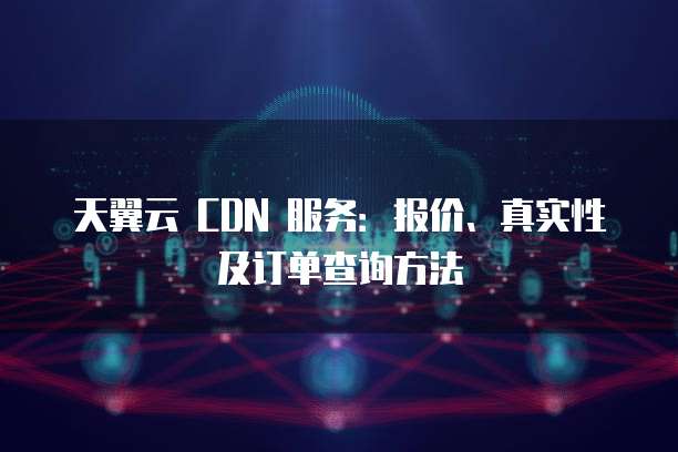 天翼云 CDN 服务：报价、真实性及订单查询方法