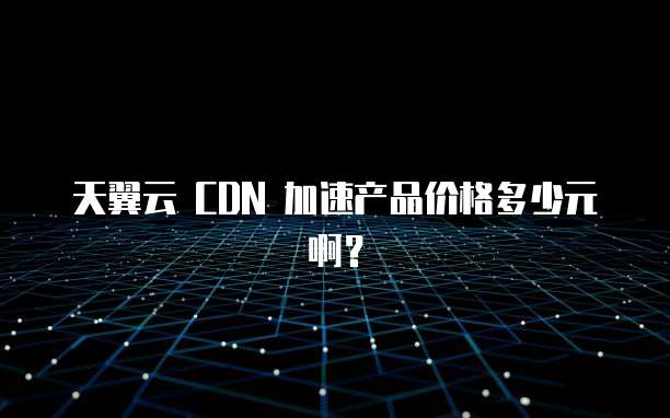 天翼云 CDN 加速产品价格多少元啊？