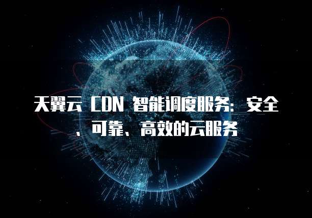 天翼云 CDN 智能调度服务:安全、可靠、高效的云服务