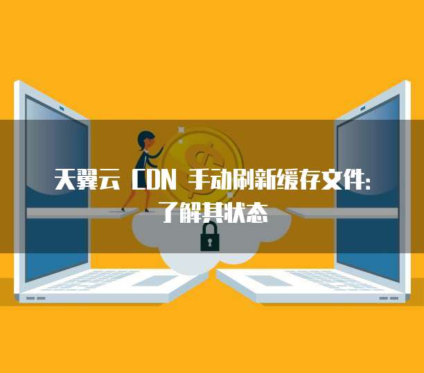 天翼云 CDN 手动刷新缓存文件:了解其状态