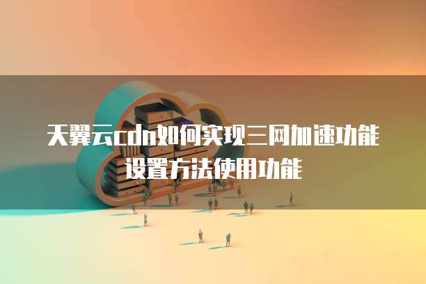 天翼云cdn如何实现三网加速功能设置方法使用功能