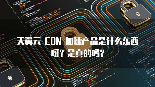 天翼云 CDN 加速产品是什么东西呀?是真的吗?