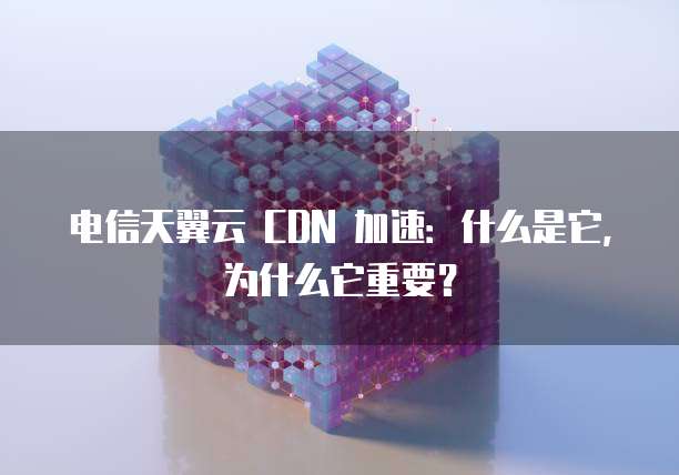电信天翼云 CDN 加速:什么是它,为什么它重要?