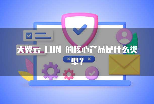 天翼云 CDN 的核心产品是什么类型?