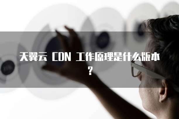天翼云 CDN 工作原理是什么版本？