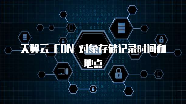 天翼云 CDN 对象存储记录时间和地点