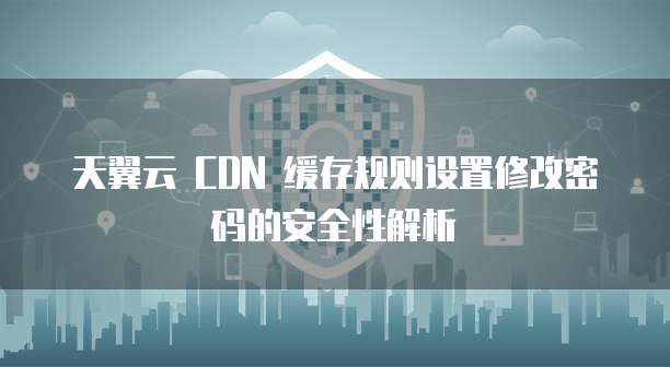 天翼云 CDN 缓存规则设置修改密码的安全性解析