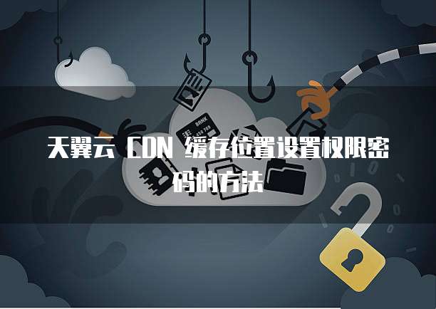 天翼云 CDN 缓存位置设置权限密码的方法