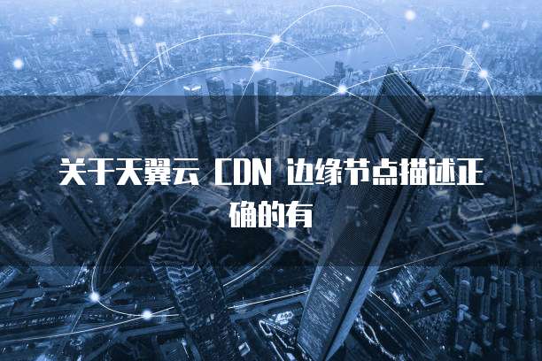 关于天翼云 CDN 边缘节点描述正确的有