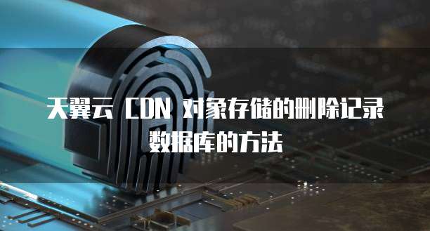 天翼云 CDN 对象存储的删除记录数据库的方法