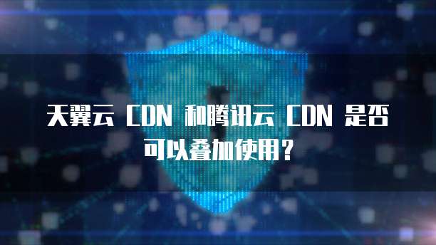 天翼云 CDN 和腾讯云 CDN 是否可以叠加使用?