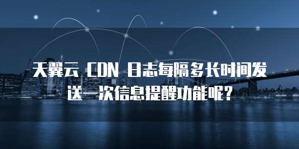天翼云 CDN 日志每隔多长时间发送一次信息提醒功能呢?