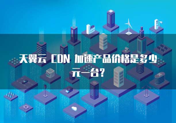 天翼云 CDN 加速产品价格是多少元一台?