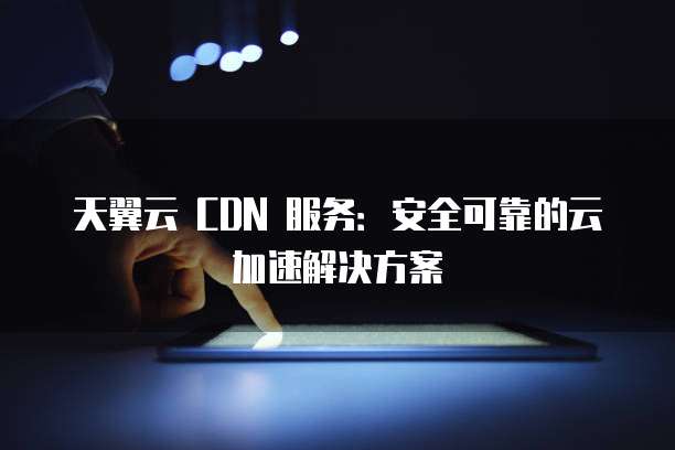 天翼云 CDN 服务:安全可靠的云加速解决方案
