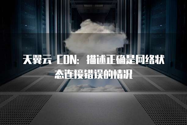 天翼云 CDN：描述正确是网络状态连接错误的情况