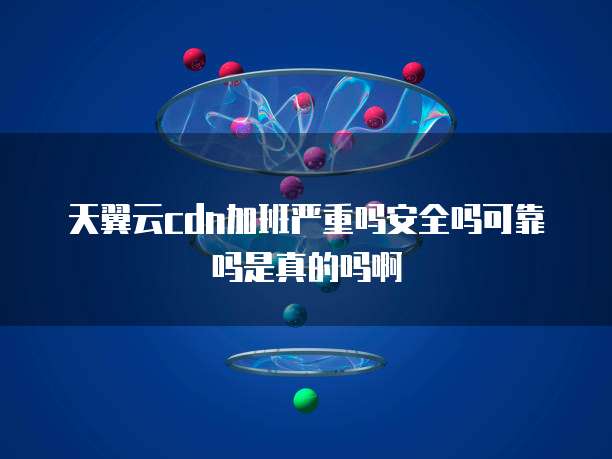 天翼云cdn加班严重吗安全吗可靠吗是真的吗啊