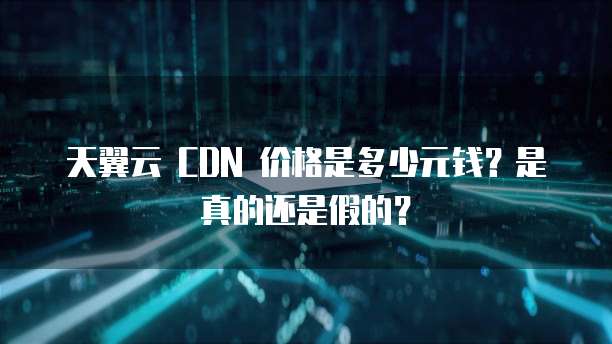 天翼云 CDN 价格是多少元钱?是真的还是假的?