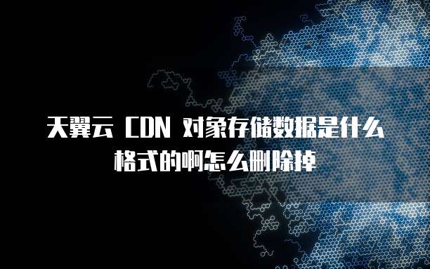 天翼云 CDN 对象存储数据是什么格式的啊怎么删除掉
