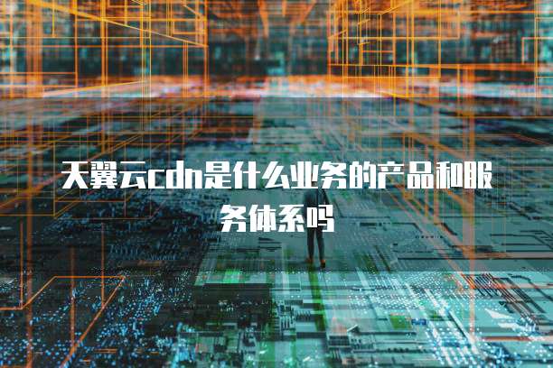 天翼云cdn是什么业务的产品和服务体系吗