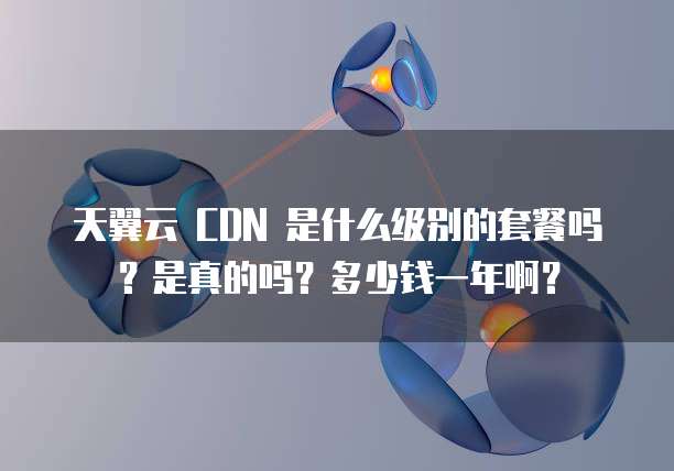 天翼云 CDN 是什么级别的套餐吗?是真的吗?多少钱一年啊?