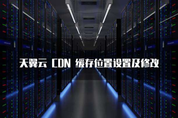 天翼云 CDN 缓存位置设置及修改