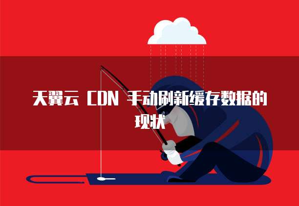 天翼云 CDN 手动刷新缓存数据的现状