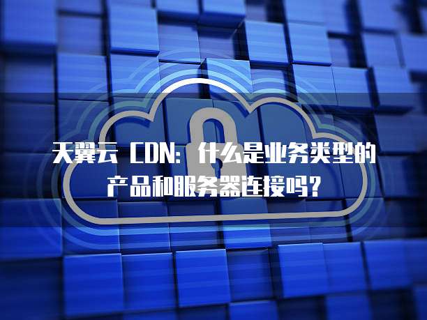 天翼云 CDN:什么是业务类型的产品和服务器连接吗?