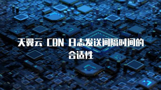 天翼云 CDN 日志发送间隔时间的合适性
