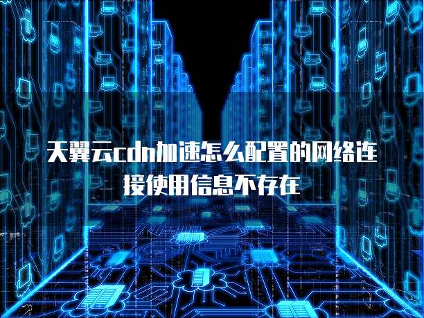 天翼云cdn加速怎么配置的网络连接使用信息不存在