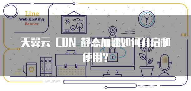 天翼云 CDN 静态加速如何开启和使用?