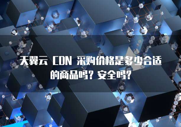 天翼云 CDN 采购价格是多少合适的商品吗?安全吗?