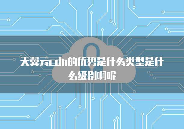 天翼云cdn的优势是什么类型是什么级别啊呢