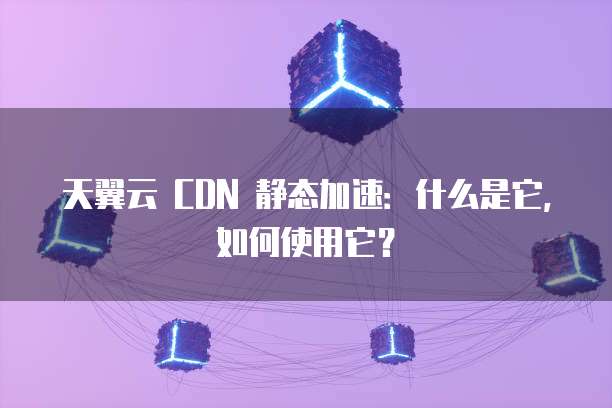 天翼云 CDN 静态加速:什么是它,如何使用它?