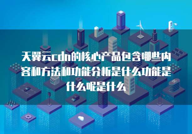 天翼云cdn的核心产品包含哪些内容和方法和功能分析是什么功能是什么呢是什么