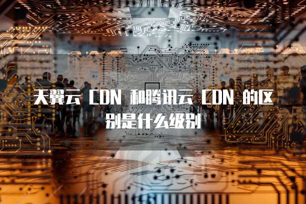 天翼云 CDN 和腾讯云 CDN 的区别是什么级别