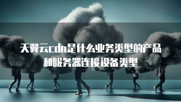 天翼云cdn是什么业务类型的产品和服务器连接设备类型