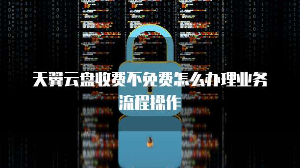 天翼云盘收费不免费怎么办理业务流程操作