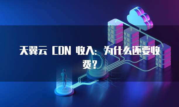 天翼云 CDN 收入:为什么还要收费?