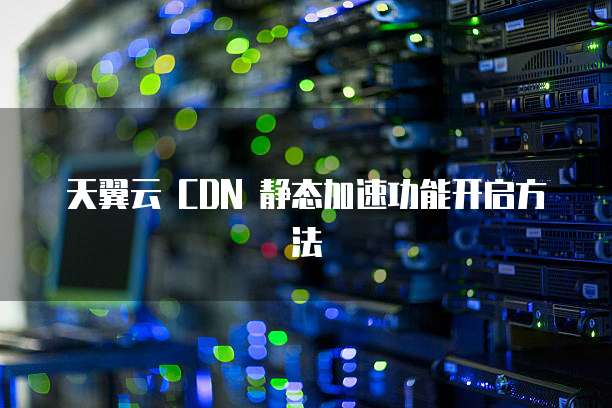 天翼云 CDN 静态加速功能开启方法