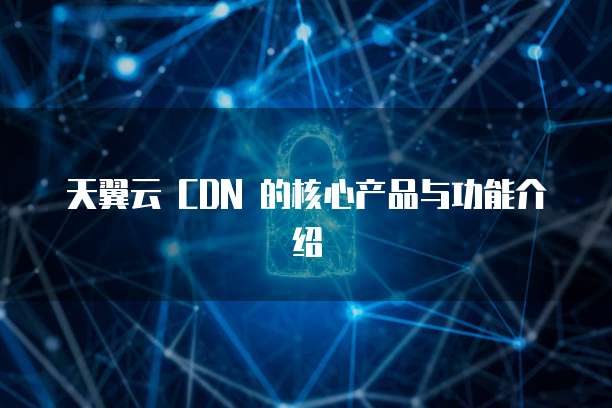 天翼云 CDN 的核心产品与功能介绍