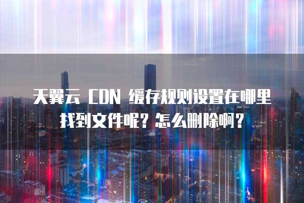 天翼云 CDN 缓存规则设置在哪里找到文件呢?怎么删除啊?